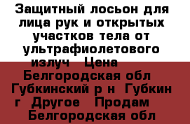 Защитный лосьон для лица,рук и открытых участков тела от ультрафиолетового излуч › Цена ­ 40 - Белгородская обл., Губкинский р-н, Губкин г. Другое » Продам   . Белгородская обл.